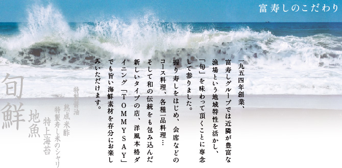 富寿しのこだわり−1954年創業、富寿しグループでは近隣が豊富な漁場という地域特性を活かし「旬」を味わっていただくことに専念してまいりました。にぎり寿しをはじめ会席などのコース料理、各種一品料理…。そして和の伝統をも包み込んだ新しいタイプの洋風本格ダイニングTOMMYSAYでも旨い海鮮素材を存分にお楽しみいただけます。