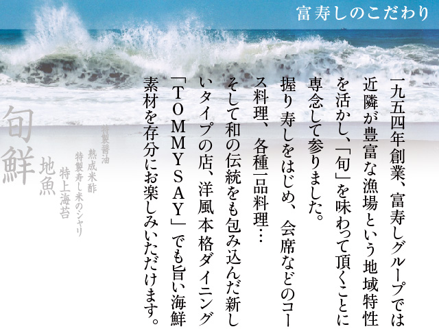 富寿しのこだわり−1954年創業、富寿しグループでは近隣が豊富な漁場という地域特性を活かし「旬」を味わっていただくことに専念してまいりました。にぎり寿しをはじめ会席などのコース料理、各種一品料理…。そして和の伝統をも包み込んだ新しいタイプの洋風本格ダイニングTOMMYSAYでも旨い海鮮素材を存分にお楽しみいただけます。